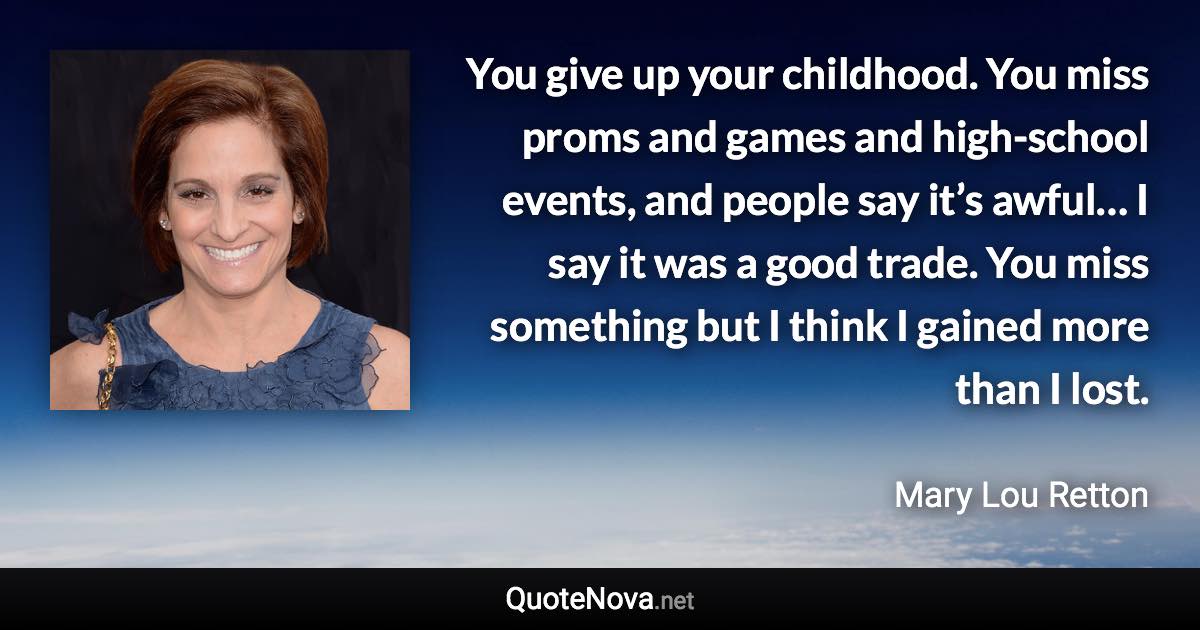 You give up your childhood. You miss proms and games and high-school events, and people say it’s awful… I say it was a good trade. You miss something but I think I gained more than I lost. - Mary Lou Retton quote