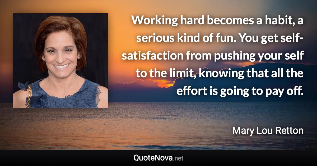 Working hard becomes a habit, a serious kind of fun. You get self-satisfaction from pushing your self to the limit, knowing that all the effort is going to pay off. - Mary Lou Retton quote
