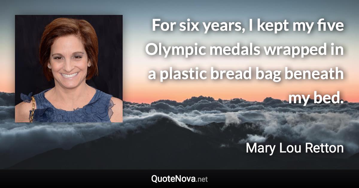 For six years, I kept my five Olympic medals wrapped in a plastic bread bag beneath my bed. - Mary Lou Retton quote