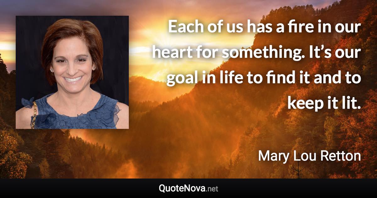 Each of us has a fire in our heart for something. It’s our goal in life to find it and to keep it lit. - Mary Lou Retton quote