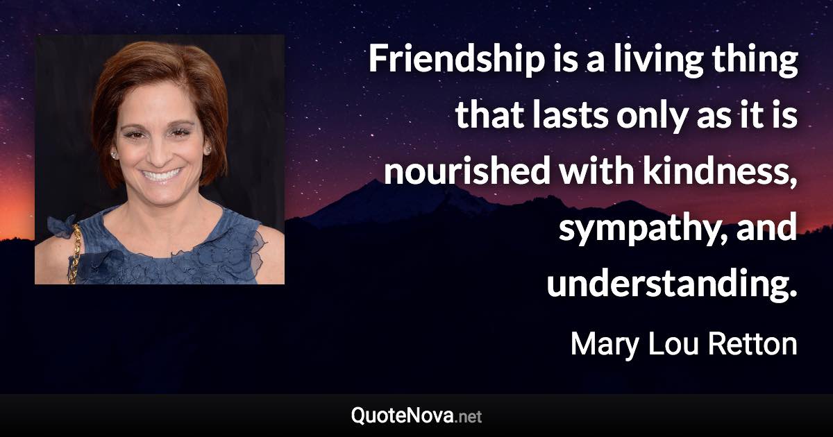 Friendship is a living thing that lasts only as it is nourished with kindness, sympathy, and understanding. - Mary Lou Retton quote