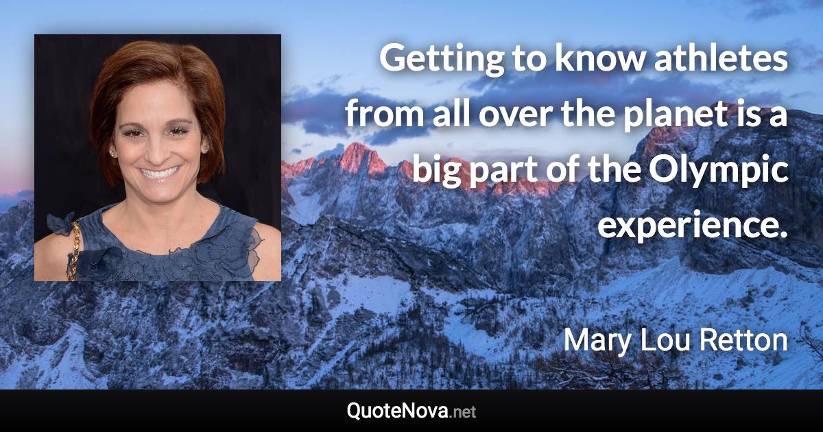 Getting to know athletes from all over the planet is a big part of the Olympic experience. - Mary Lou Retton quote