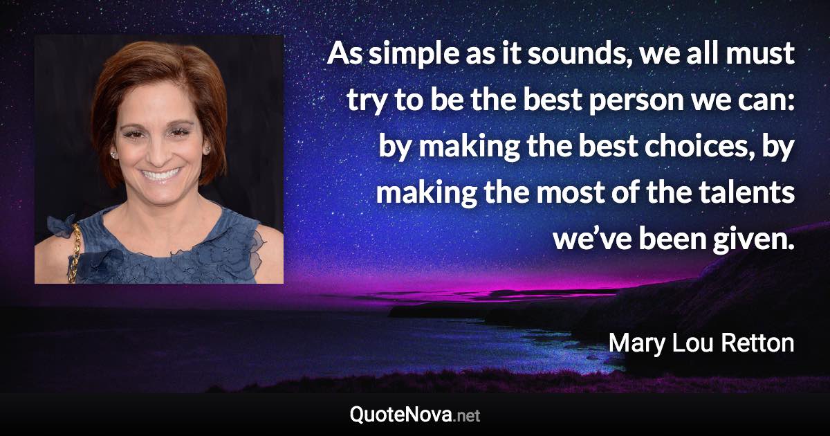 As simple as it sounds, we all must try to be the best person we can: by making the best choices, by making the most of the talents we’ve been given. - Mary Lou Retton quote