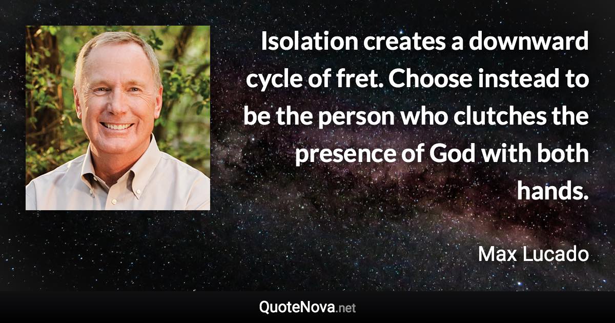 Isolation creates a downward cycle of fret. Choose instead to be the person who clutches the presence of God with both hands. - Max Lucado quote