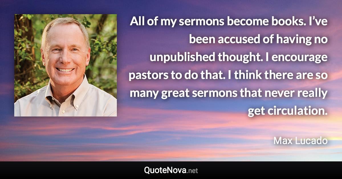 All of my sermons become books. I’ve been accused of having no unpublished thought. I encourage pastors to do that. I think there are so many great sermons that never really get circulation. - Max Lucado quote