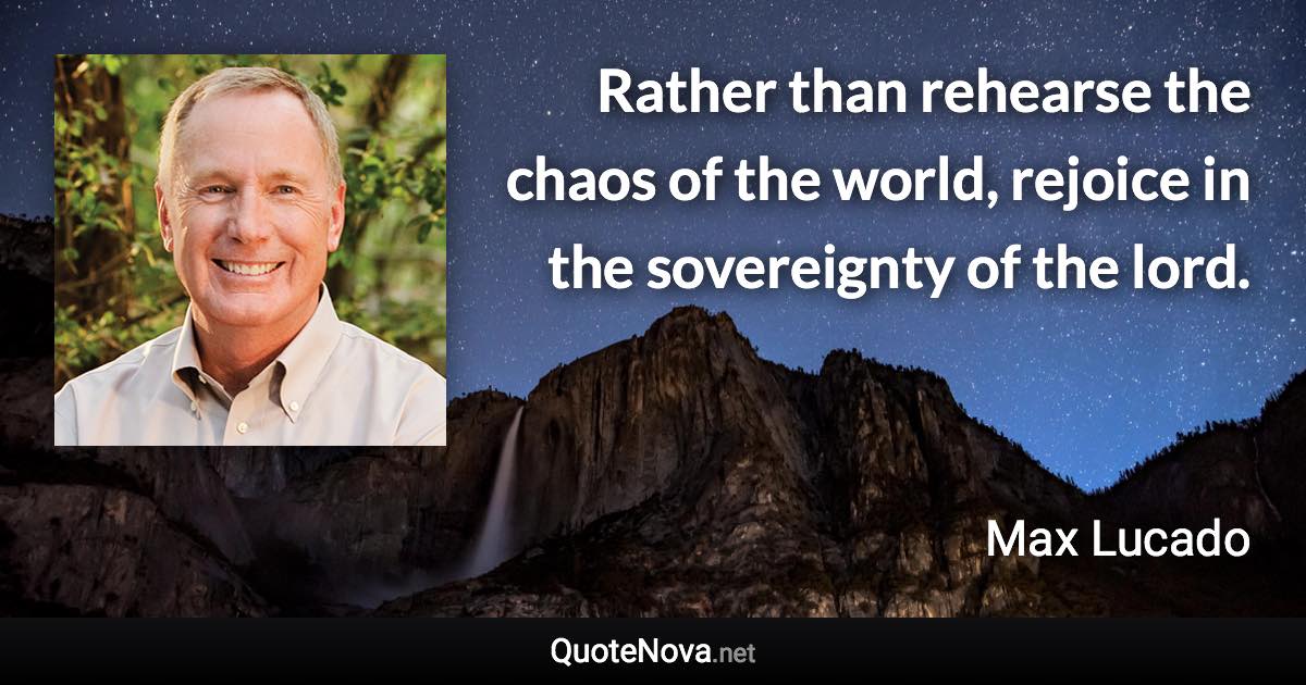 Rather than rehearse the chaos of the world, rejoice in the sovereignty of the lord. - Max Lucado quote