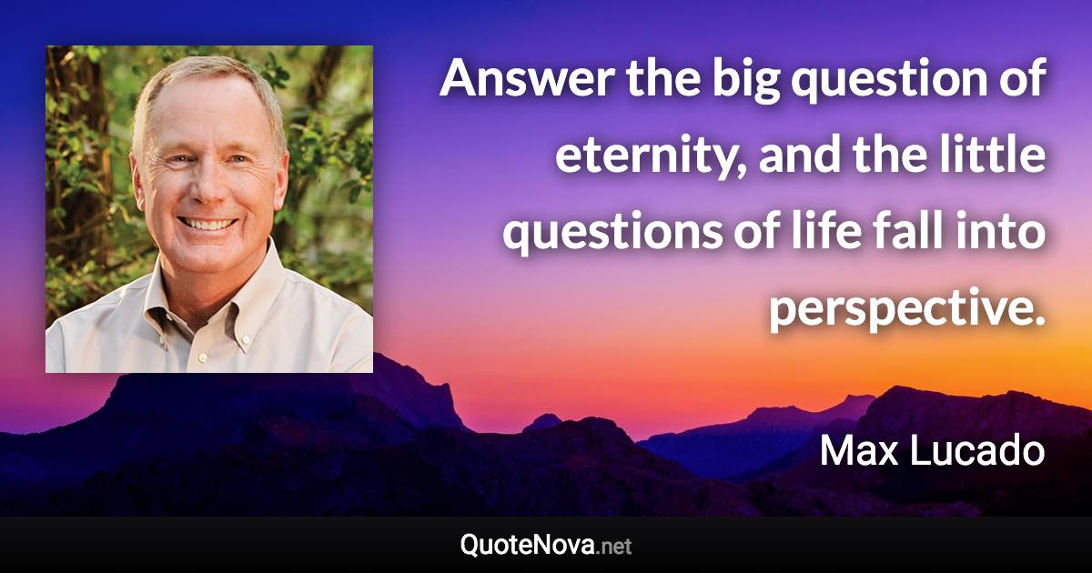 Answer the big question of eternity, and the little questions of life fall into perspective. - Max Lucado quote