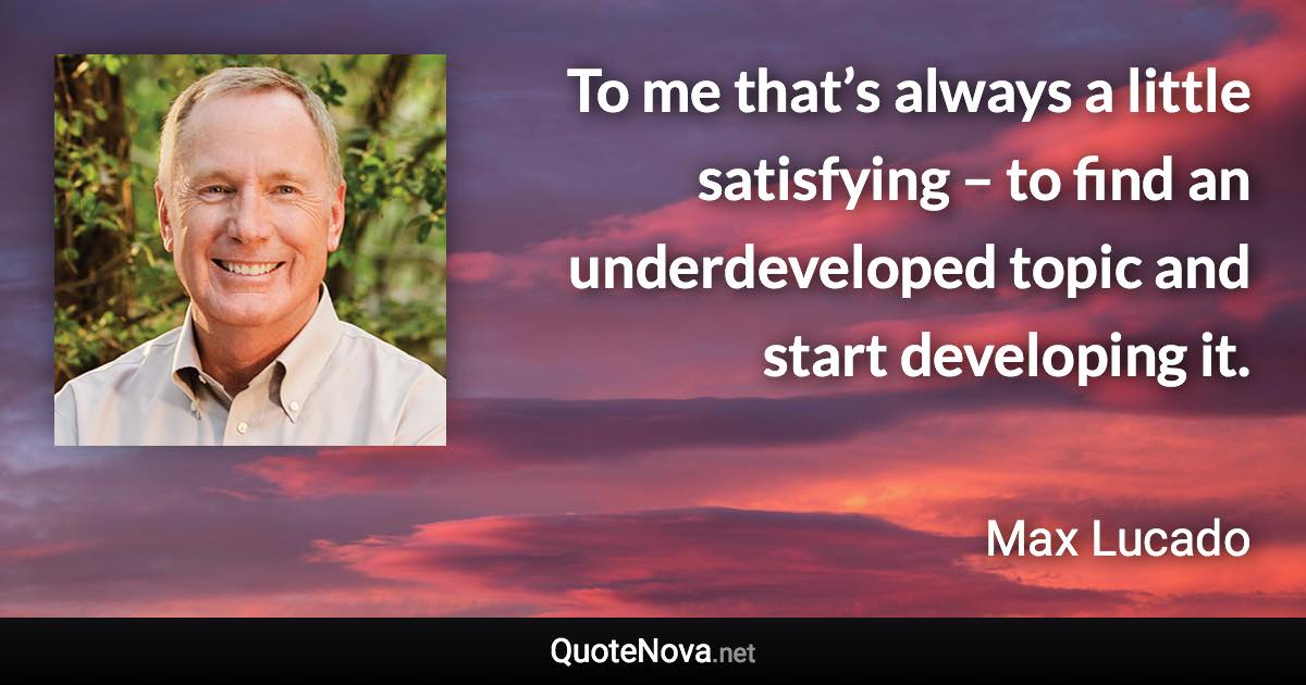 To me that’s always a little satisfying – to find an underdeveloped topic and start developing it. - Max Lucado quote