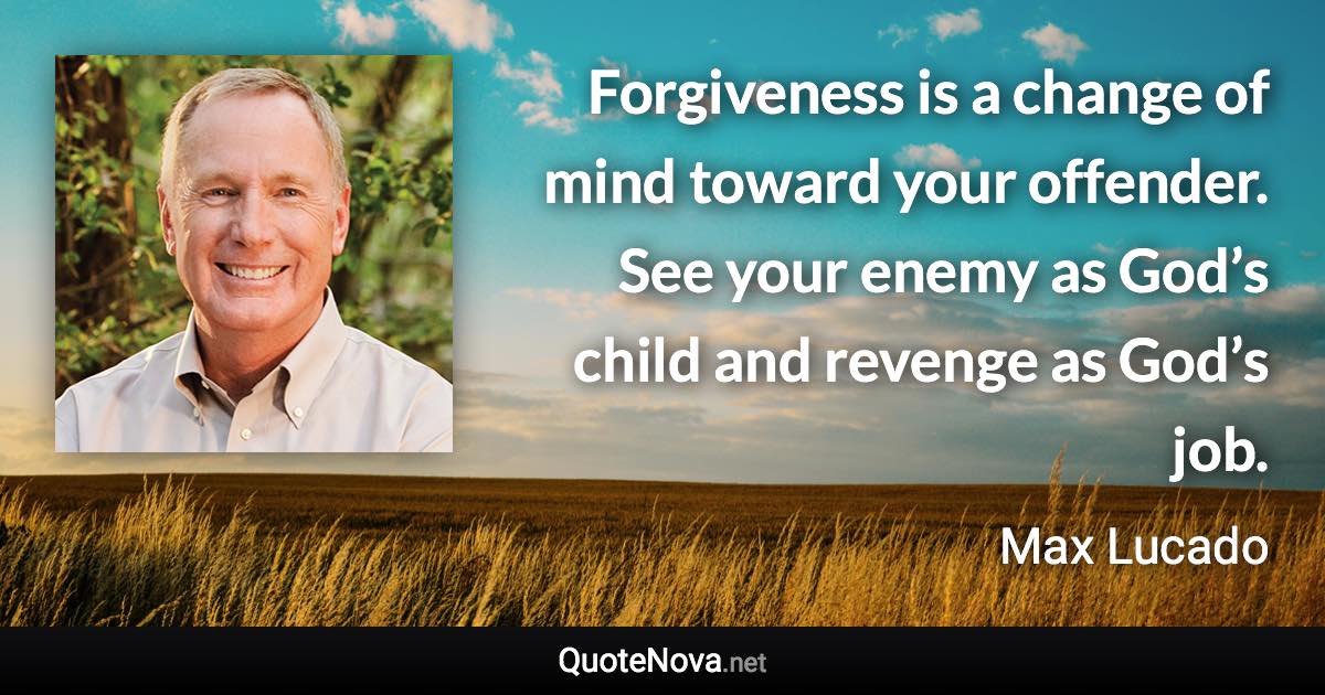 Forgiveness is a change of mind toward your offender. See your enemy as God’s child and revenge as God’s job. - Max Lucado quote