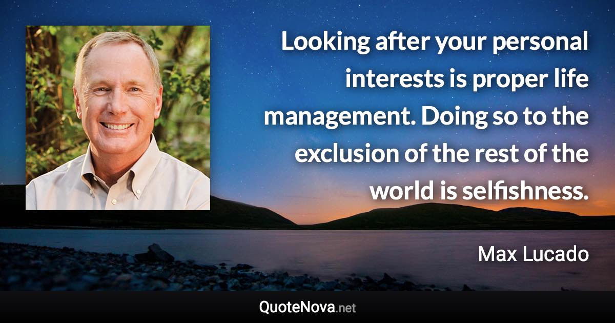 Looking after your personal interests is proper life management. Doing so to the exclusion of the rest of the world is selfishness. - Max Lucado quote