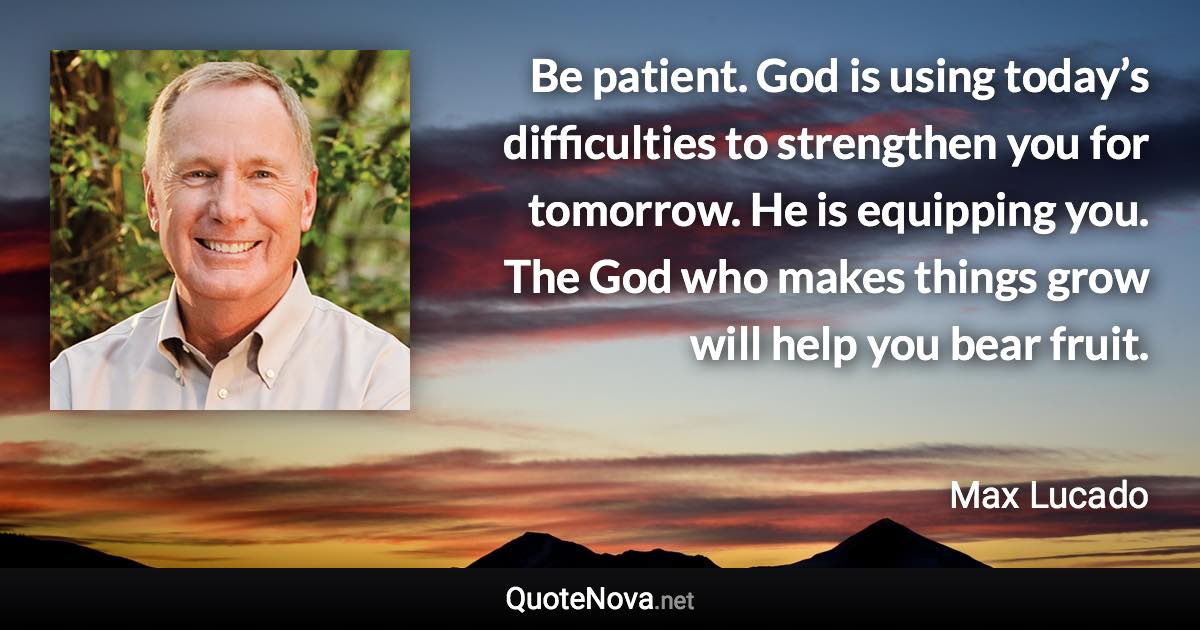 Be patient. God is using today’s difficulties to strengthen you for tomorrow. He is equipping you. The God who makes things grow will help you bear fruit. - Max Lucado quote