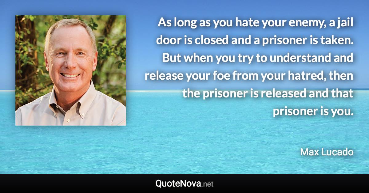 As long as you hate your enemy, a jail door is closed and a prisoner is taken. But when you try to understand and release your foe from your hatred, then the prisoner is released and that prisoner is you. - Max Lucado quote