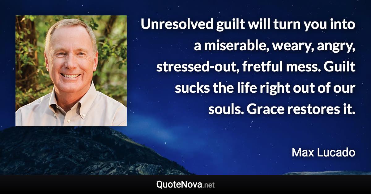 Unresolved guilt will turn you into a miserable, weary, angry, stressed-out, fretful mess. Guilt sucks the life right out of our souls. Grace restores it. - Max Lucado quote