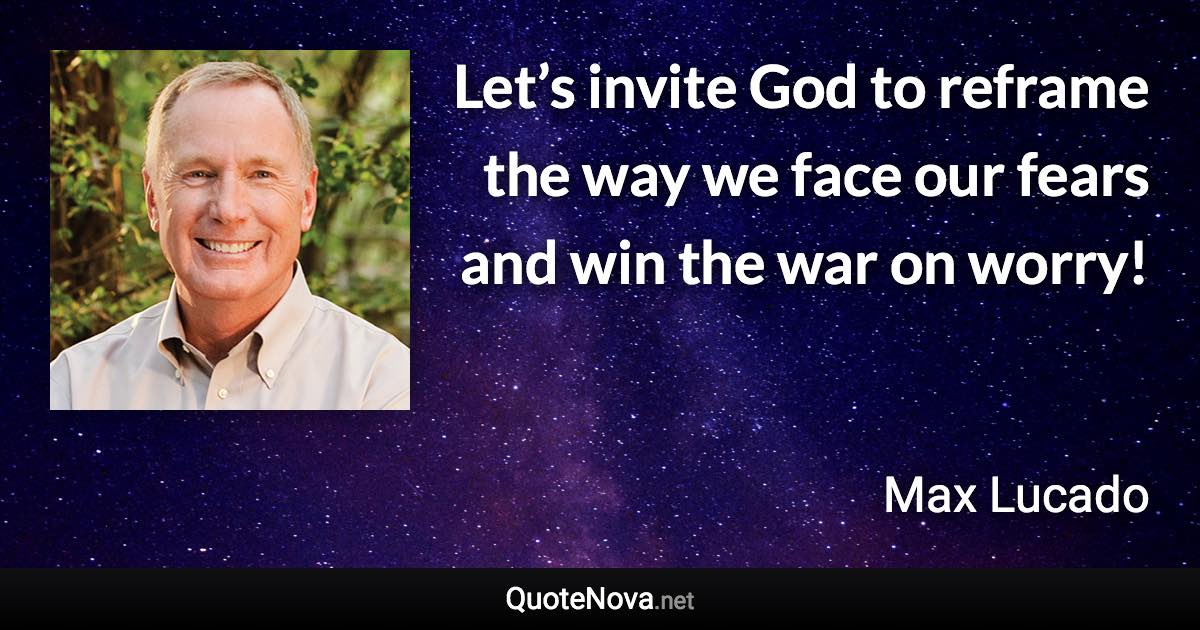 Let’s invite God to reframe the way we face our fears and win the war on worry! - Max Lucado quote