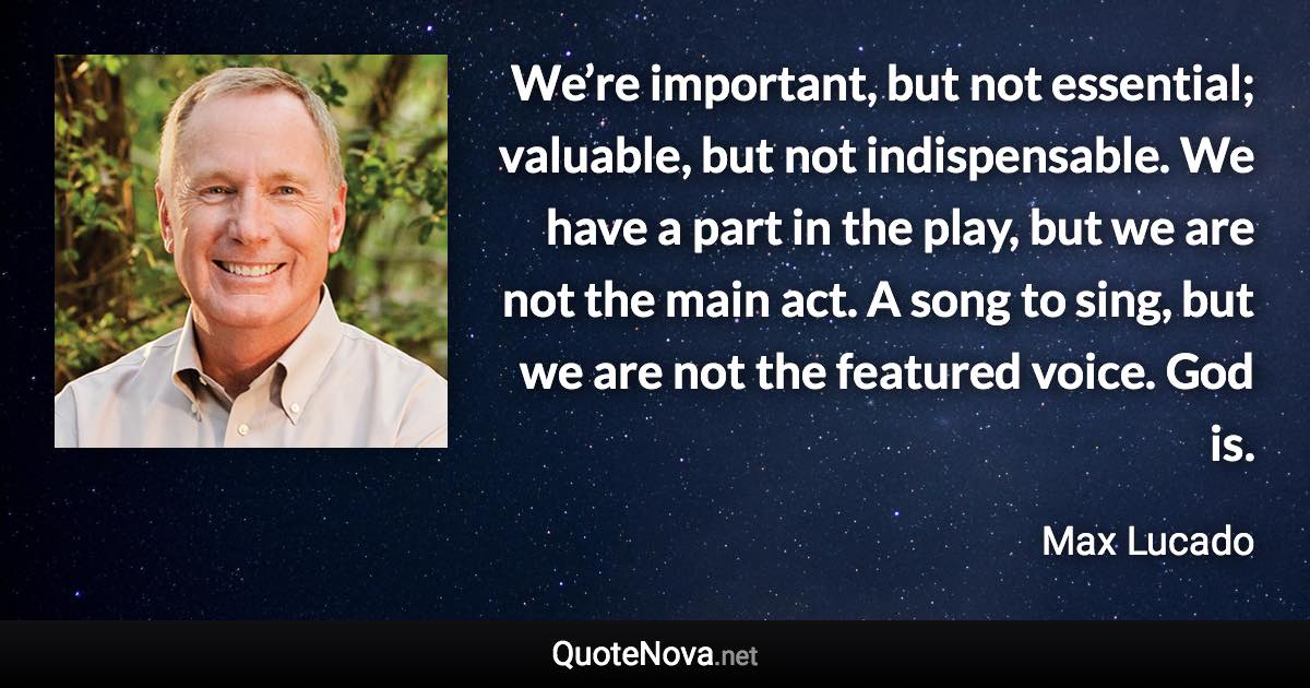 We’re important, but not essential; valuable, but not indispensable. We have a part in the play, but we are not the main act. A song to sing, but we are not the featured voice. God is. - Max Lucado quote