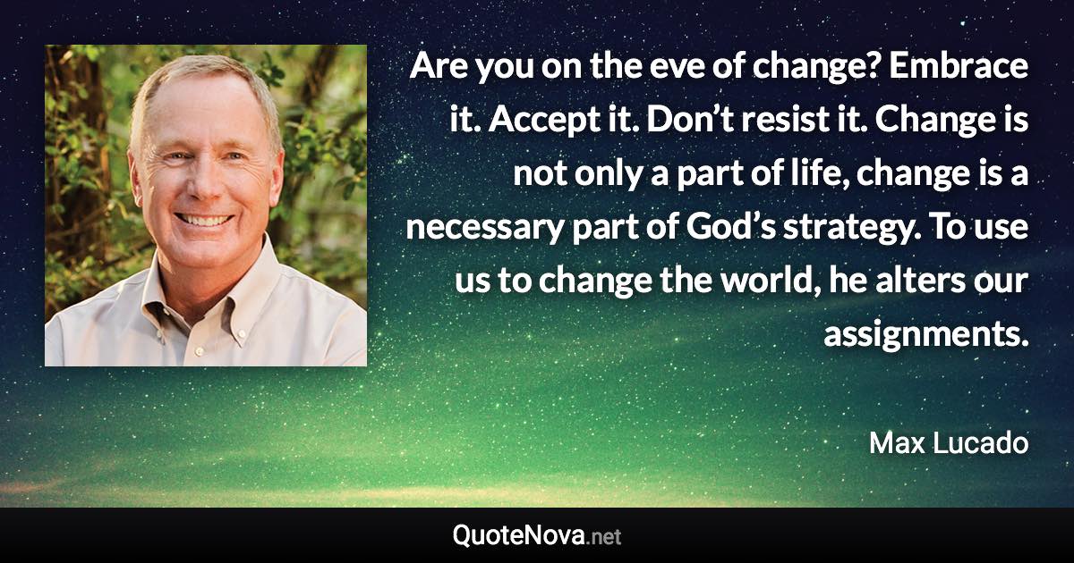 Are you on the eve of change? Embrace it. Accept it. Don’t resist it. Change is not only a part of life, change is a necessary part of God’s strategy. To use us to change the world, he alters our assignments. - Max Lucado quote