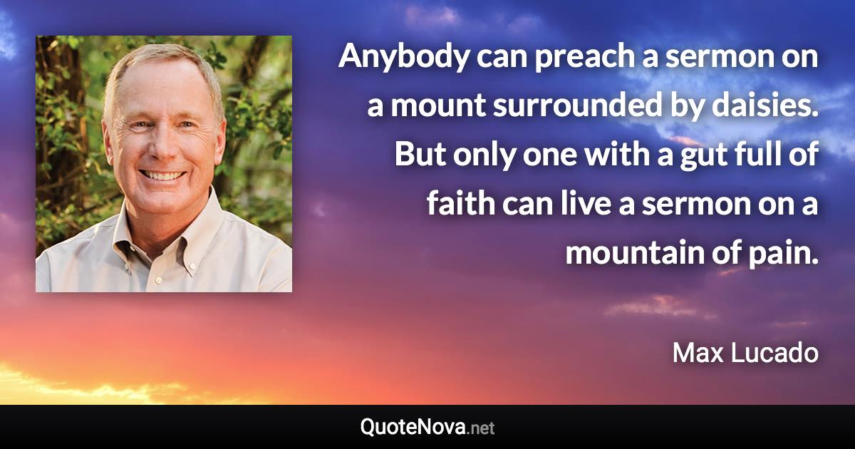 Anybody can preach a sermon on a mount surrounded by daisies. But only one with a gut full of faith can live a sermon on a mountain of pain. - Max Lucado quote