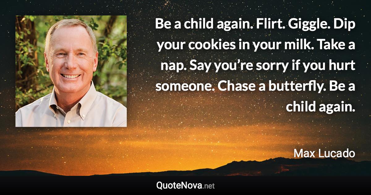 Be a child again. Flirt. Giggle. Dip your cookies in your milk. Take a nap. Say you’re sorry if you hurt someone. Chase a butterfly. Be a child again. - Max Lucado quote