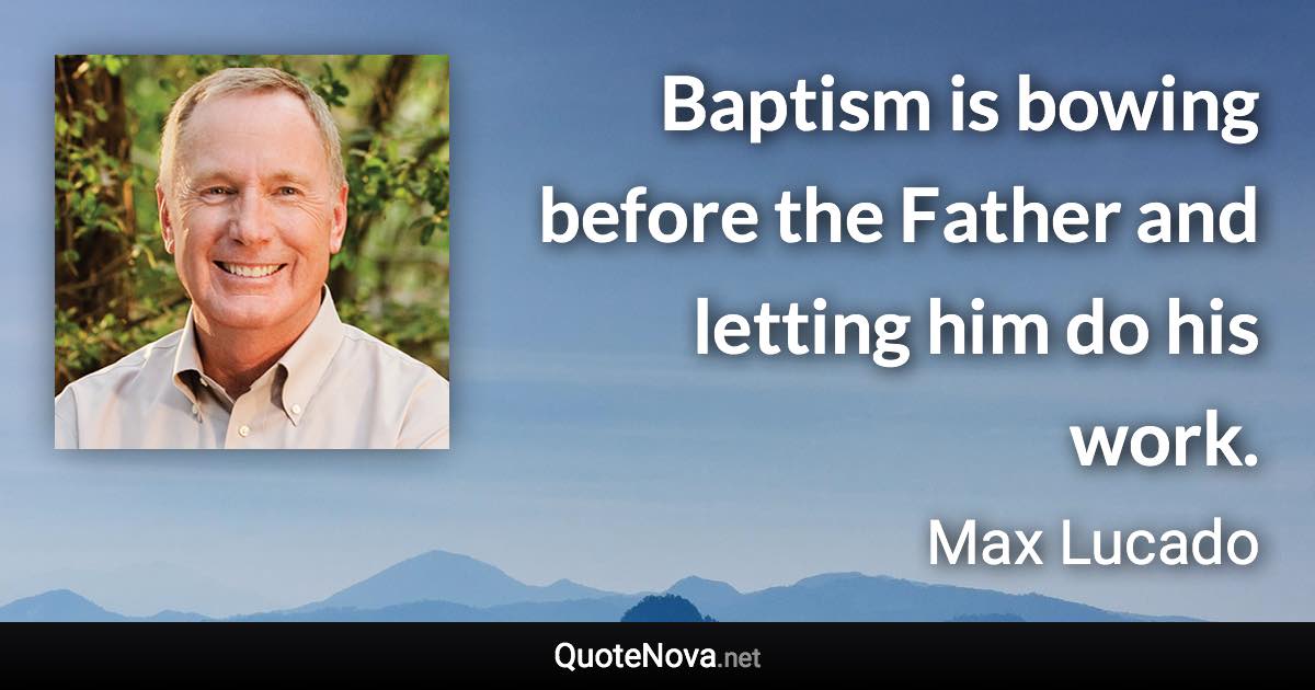 Baptism is bowing before the Father and letting him do his work. - Max Lucado quote