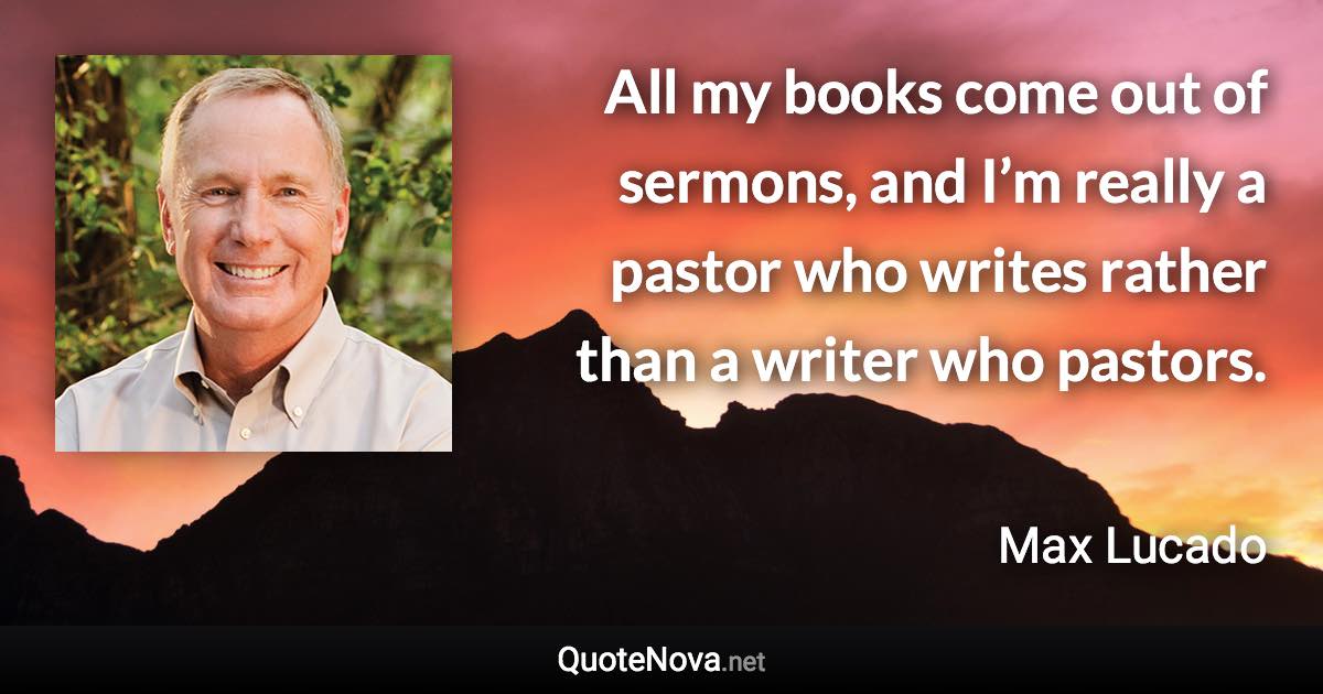 All my books come out of sermons, and I’m really a pastor who writes rather than a writer who pastors. - Max Lucado quote