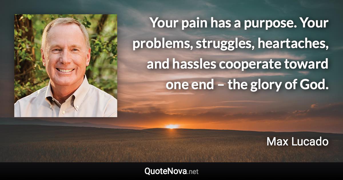 Your pain has a purpose. Your problems, struggles, heartaches, and hassles cooperate toward one end – the glory of God. - Max Lucado quote