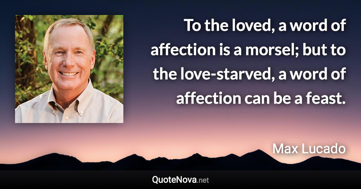 To the loved, a word of affection is a morsel; but to the love-starved, a word of affection can be a feast. - Max Lucado quote