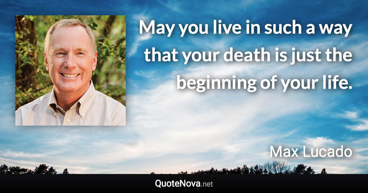 May you live in such a way that your death is just the beginning of your life. - Max Lucado quote