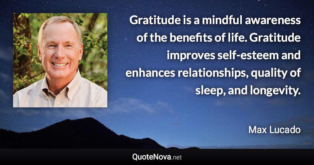Gratitude is a mindful awareness of the benefits of life. Gratitude improves self-esteem and enhances relationships, quality of sleep, and longevity. - Max Lucado quote