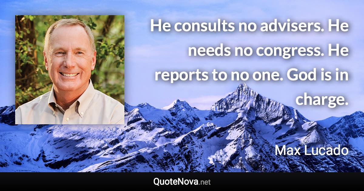 He consults no advisers. He needs no congress. He reports to no one. God is in charge. - Max Lucado quote