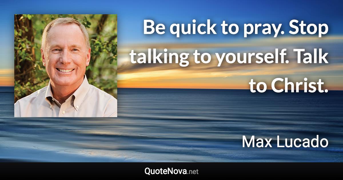 Be quick to pray. Stop talking to yourself. Talk to Christ. - Max Lucado quote