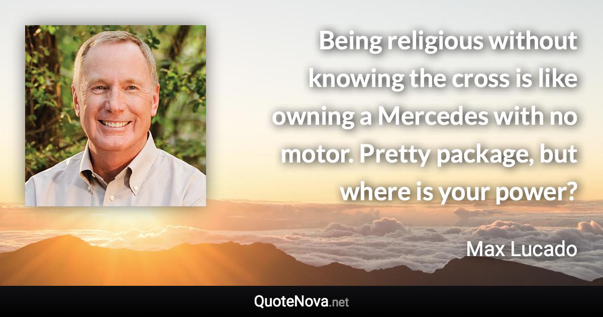 Being religious without knowing the cross is like owning a Mercedes with no motor. Pretty package, but where is your power? - Max Lucado quote