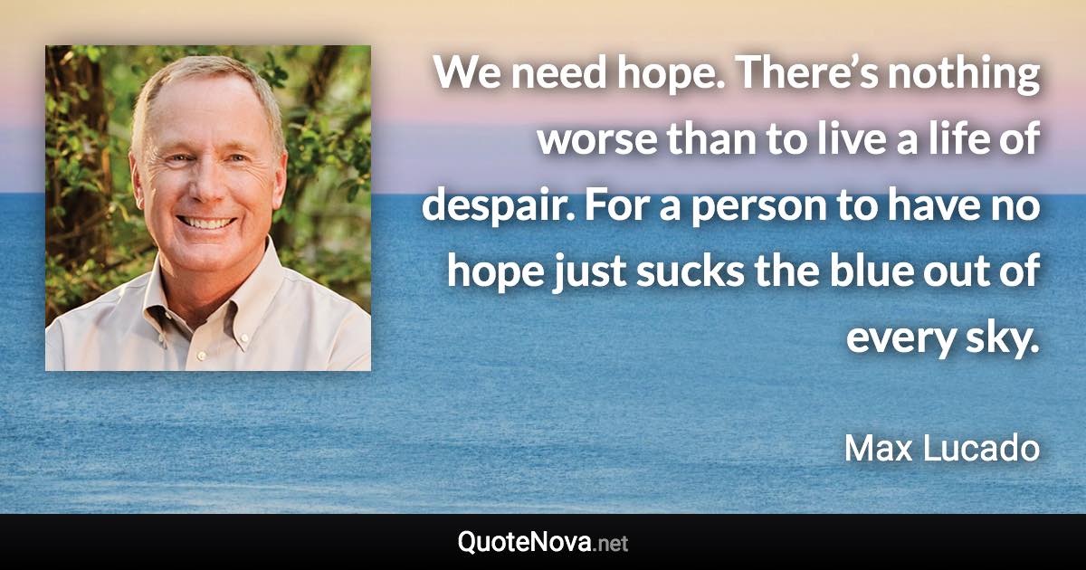 We need hope. There’s nothing worse than to live a life of despair. For a person to have no hope just sucks the blue out of every sky. - Max Lucado quote