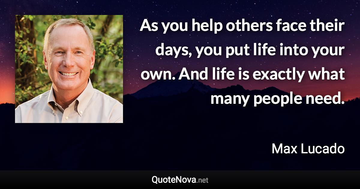 As you help others face their days, you put life into your own. And life is exactly what many people need. - Max Lucado quote
