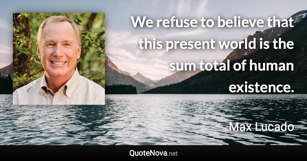 We refuse to believe that this present world is the sum total of human existence. - Max Lucado quote