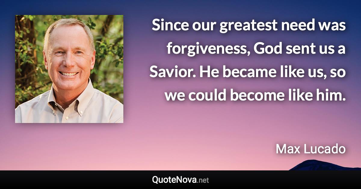 Since our greatest need was forgiveness, God sent us a Savior. He became like us, so we could become like him. - Max Lucado quote