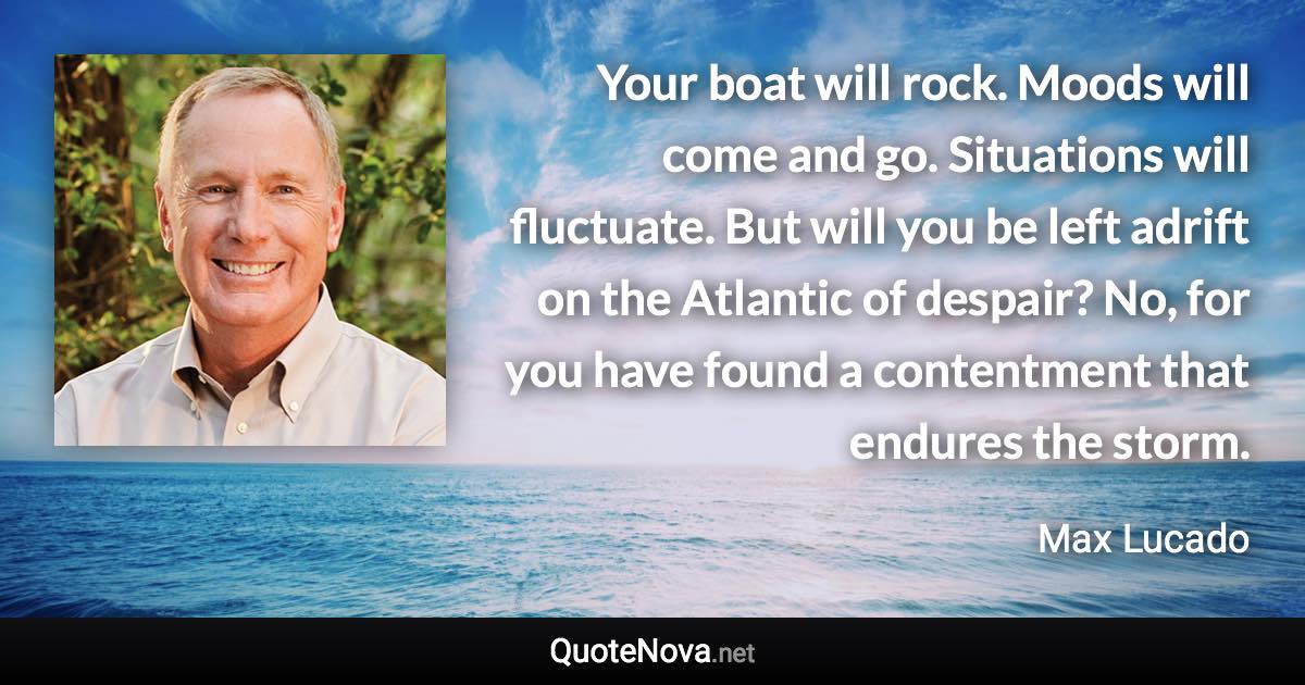 Your boat will rock. Moods will come and go. Situations will fluctuate. But will you be left adrift on the Atlantic of despair? No, for you have found a contentment that endures the storm. - Max Lucado quote