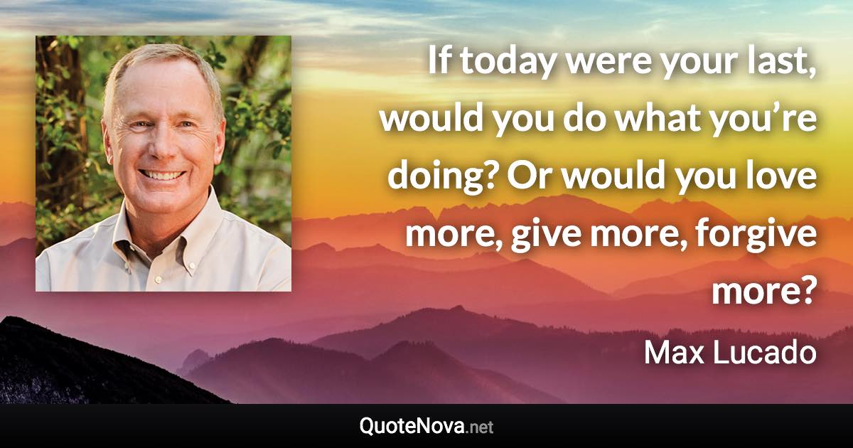 If today were your last, would you do what you’re doing? Or would you love more, give more, forgive more? - Max Lucado quote