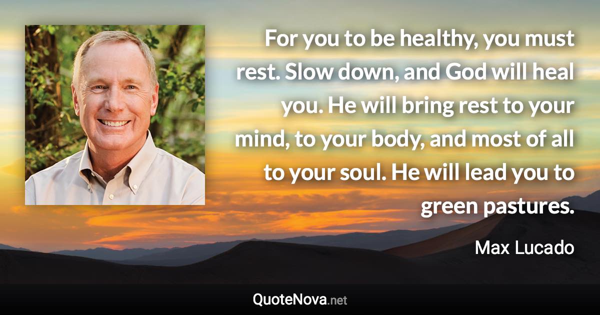 For you to be healthy, you must rest. Slow down, and God will heal you. He will bring rest to your mind, to your body, and most of all to your soul. He will lead you to green pastures. - Max Lucado quote