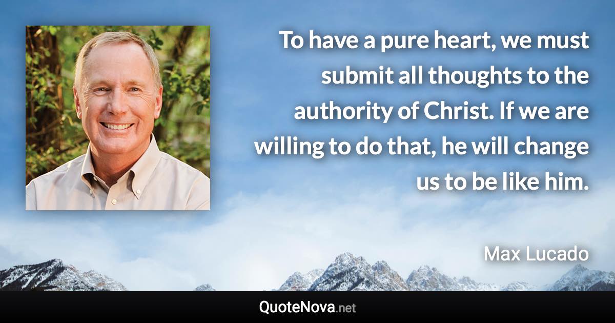 To have a pure heart, we must submit all thoughts to the authority of Christ. If we are willing to do that, he will change us to be like him. - Max Lucado quote