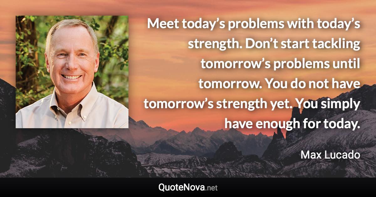 Meet today’s problems with today’s strength. Don’t start tackling tomorrow’s problems until tomorrow. You do not have tomorrow’s strength yet. You simply have enough for today. - Max Lucado quote