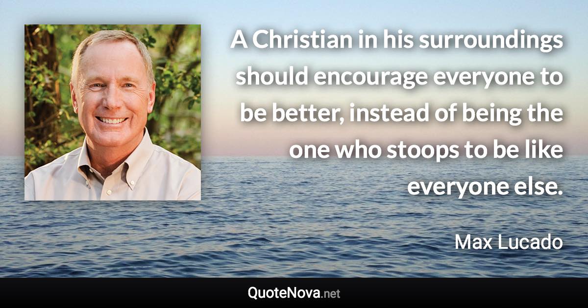 A Christian in his surroundings should encourage everyone to be better, instead of being the one who stoops to be like everyone else. - Max Lucado quote