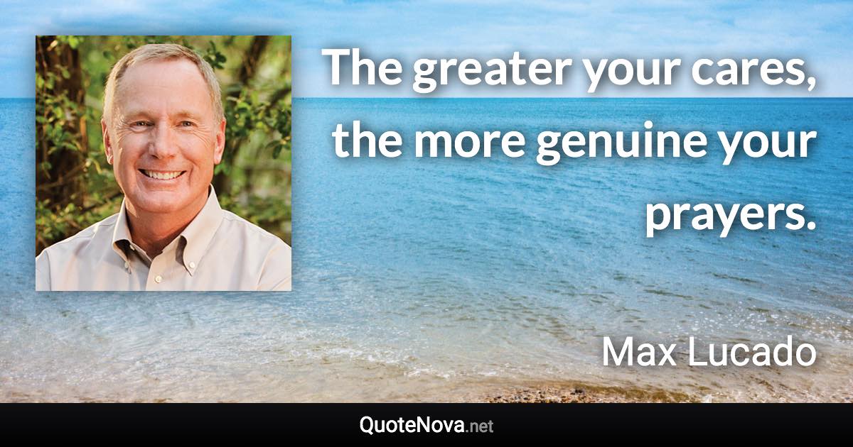 The greater your cares, the more genuine your prayers. - Max Lucado quote