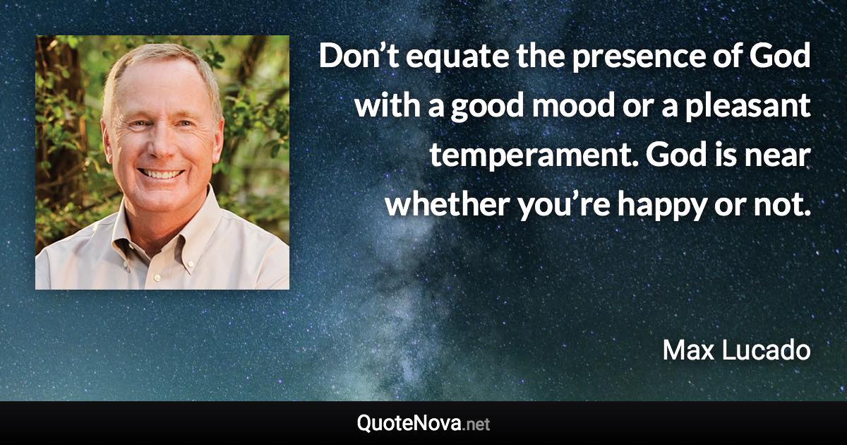 Don’t equate the presence of God with a good mood or a pleasant temperament. God is near whether you’re happy or not. - Max Lucado quote