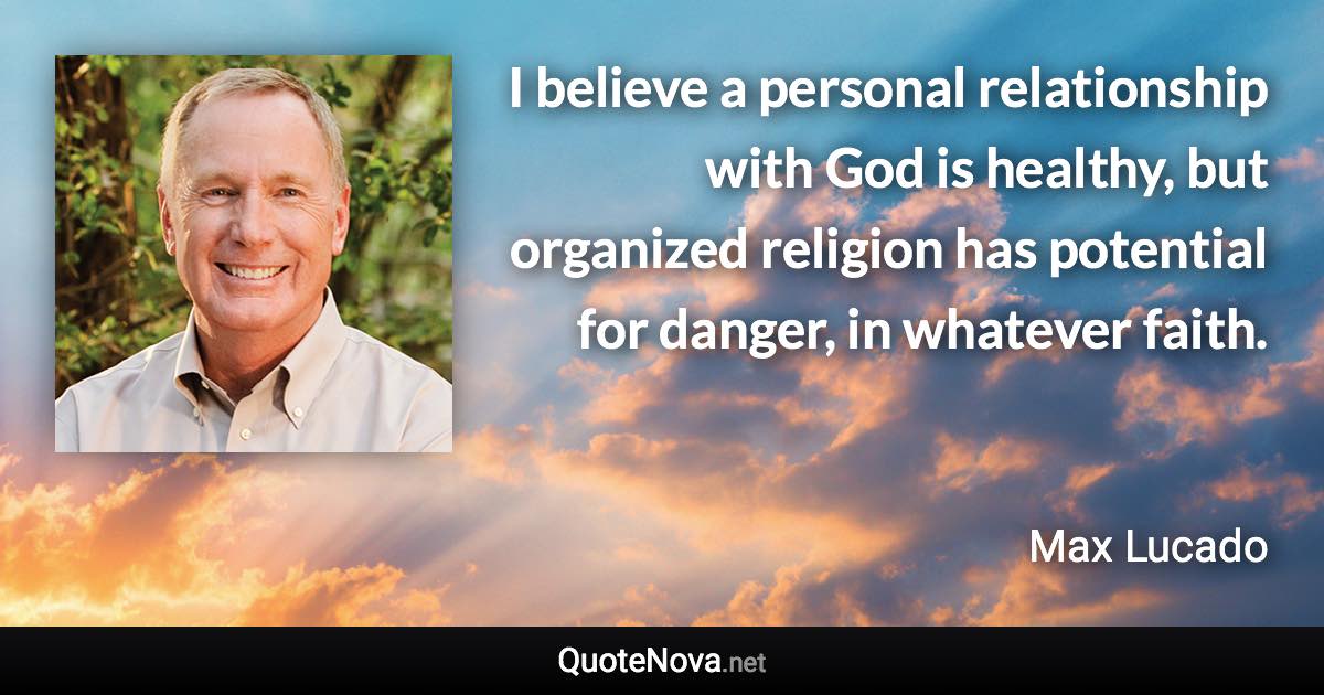 I believe a personal relationship with God is healthy, but organized religion has potential for danger, in whatever faith. - Max Lucado quote