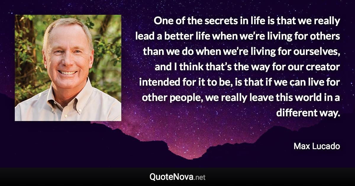 One of the secrets in life is that we really lead a better life when we’re living for others than we do when we’re living for ourselves, and I think that’s the way for our creator intended for it to be, is that if we can live for other people, we really leave this world in a different way. - Max Lucado quote