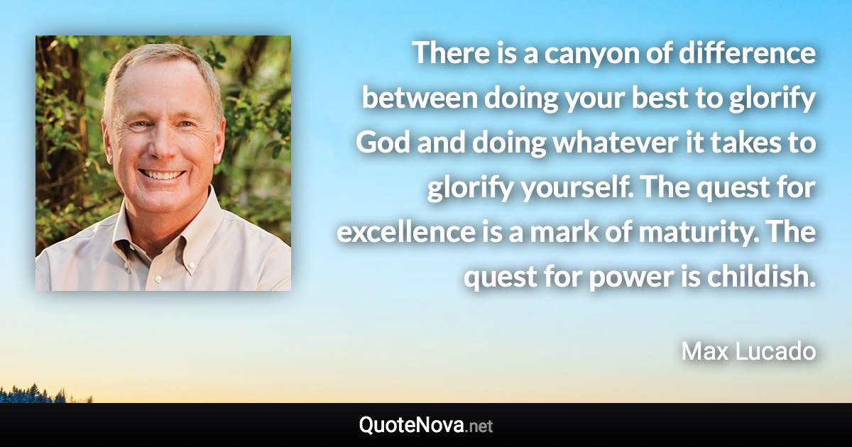 There is a canyon of difference between doing your best to glorify God and doing whatever it takes to glorify yourself. The quest for excellence is a mark of maturity. The quest for power is childish. - Max Lucado quote