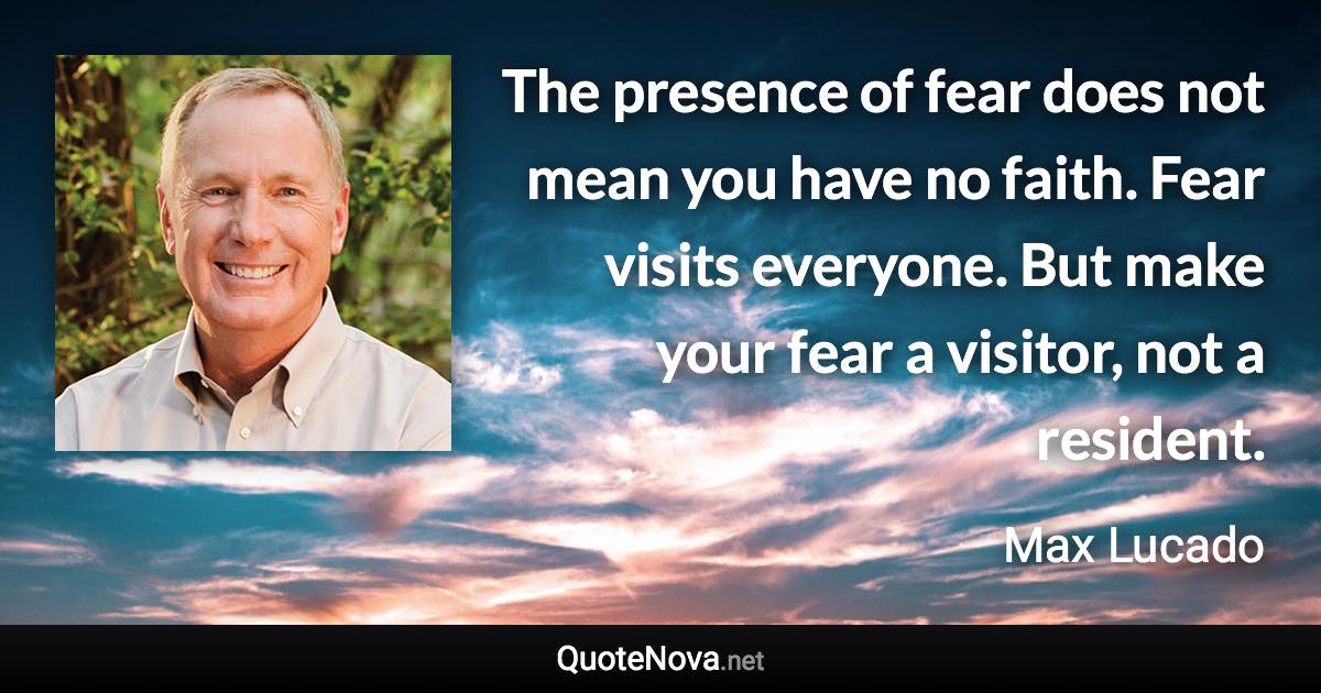 The presence of fear does not mean you have no faith. Fear visits everyone. But make your fear a visitor, not a resident. - Max Lucado quote