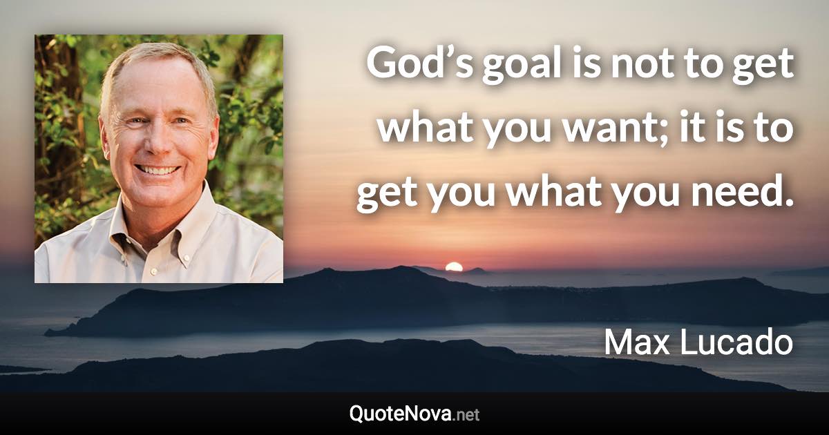 God’s goal is not to get what you want; it is to get you what you need. - Max Lucado quote