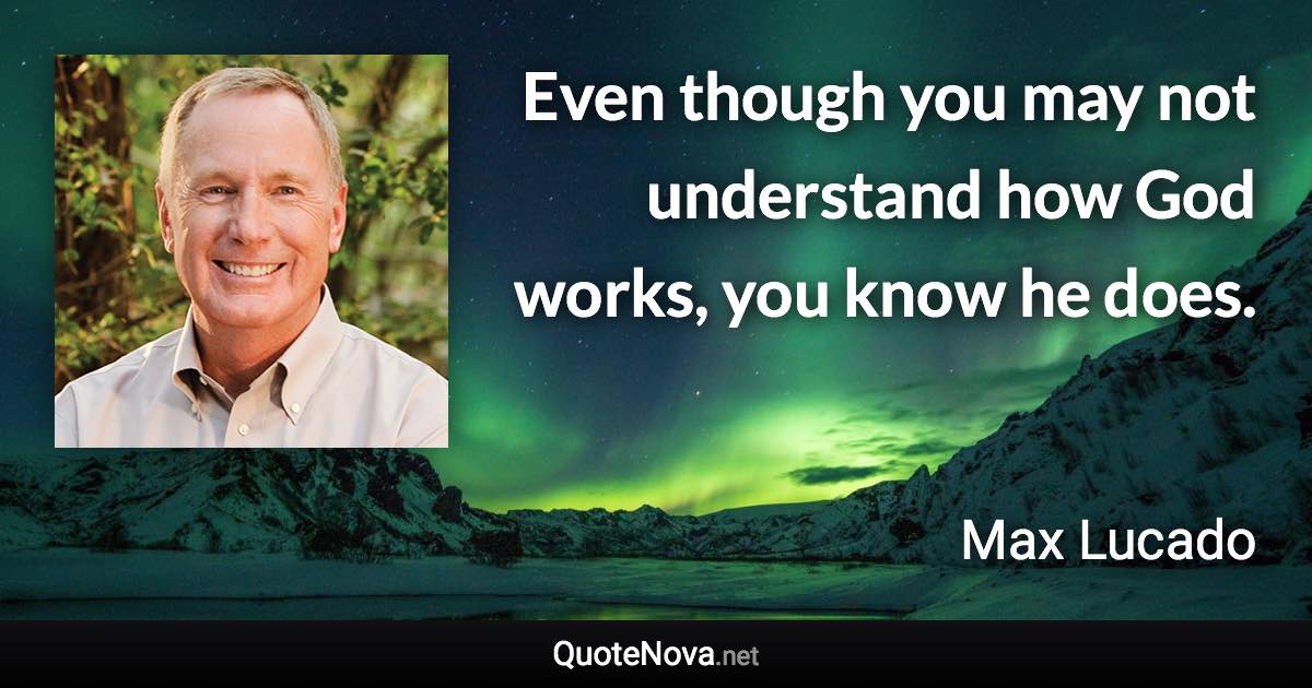 Even though you may not understand how God works, you know he does. - Max Lucado quote