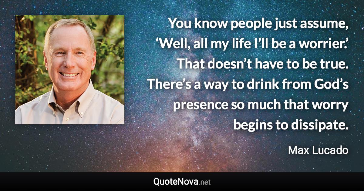 You know people just assume, ‘Well, all my life I’ll be a worrier.’ That doesn’t have to be true. There’s a way to drink from God’s presence so much that worry begins to dissipate. - Max Lucado quote